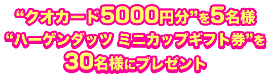 “クオカード5000円分”を5名様 “ハーゲンダッツ ミニカップギフト券”を 30名様にプレゼント